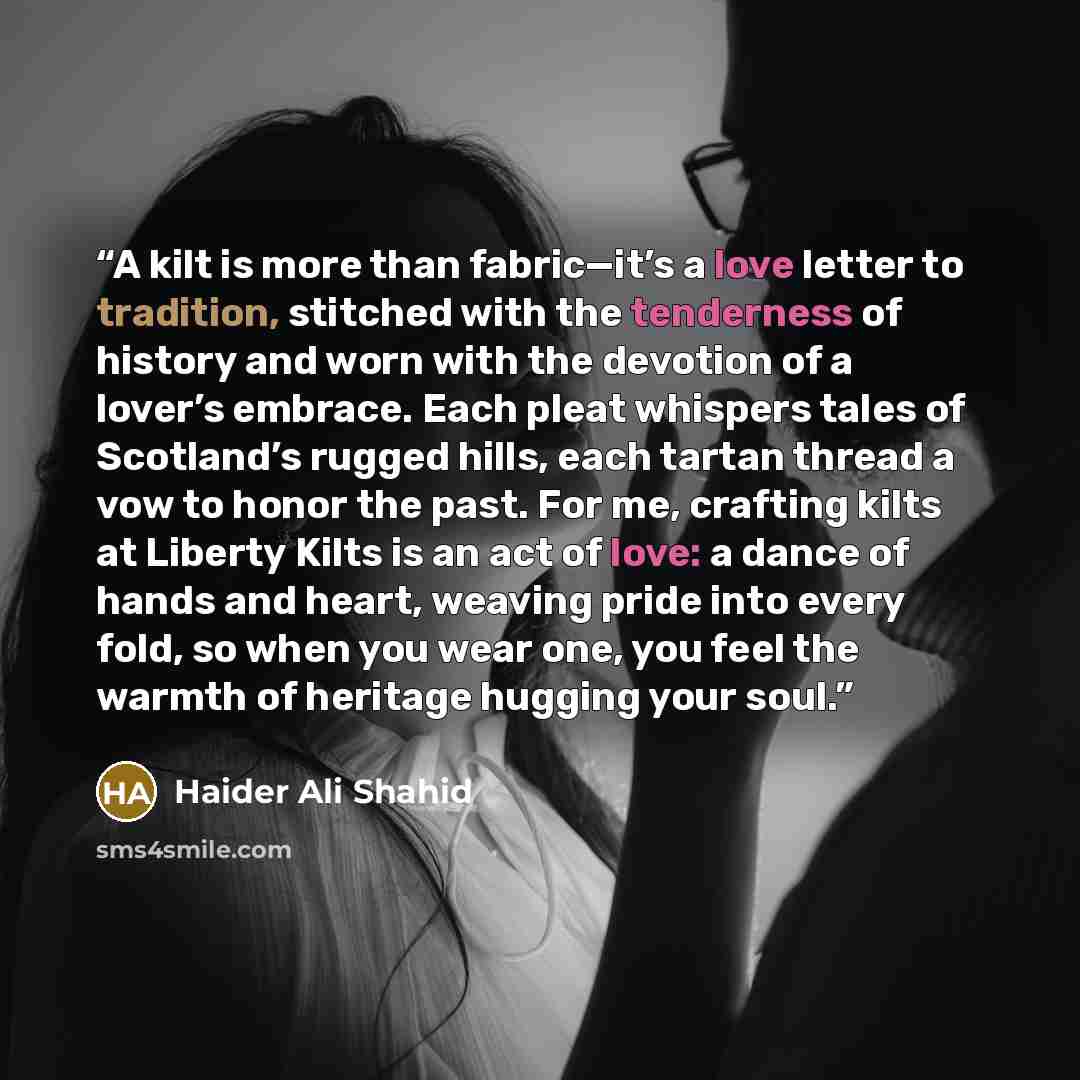 “A kilt is more than fabric—it’s a love letter to tradition, stitched with the tenderness of history and worn with the devotion of a lover’s embrace. Each pleat whispers tales of Scotland’s rugged hills, each tartan thread a vow to honor the past. For me, crafting kilts at Liberty Kilts is an act…” quote by Haider Ali Shahid