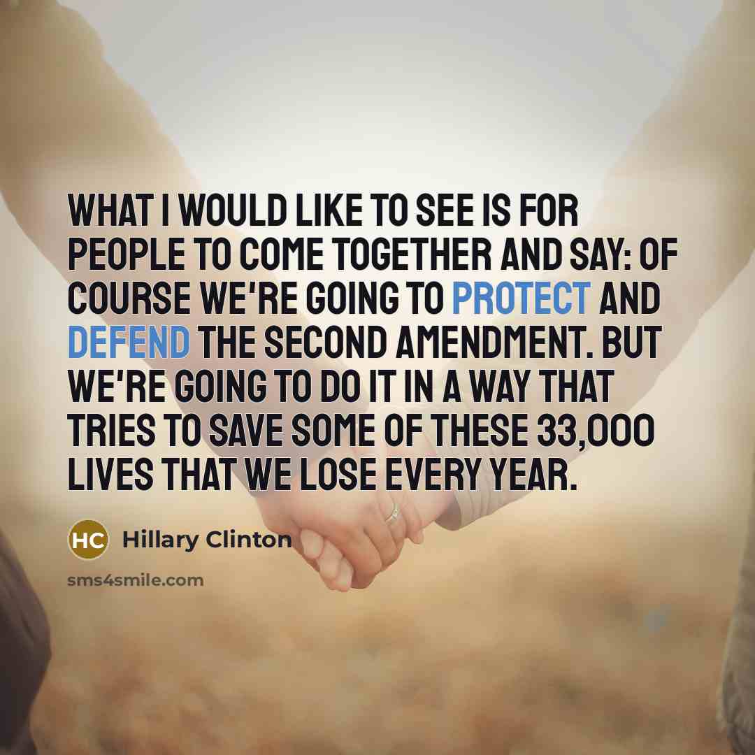 “What I would like to see is for people to come together and say: Of course we're going to protect and defend the Second Amendment. But we're going to do it in a way that tries to save some of these 33,000 lives that we lose every year.” quote by Hillary Clinton