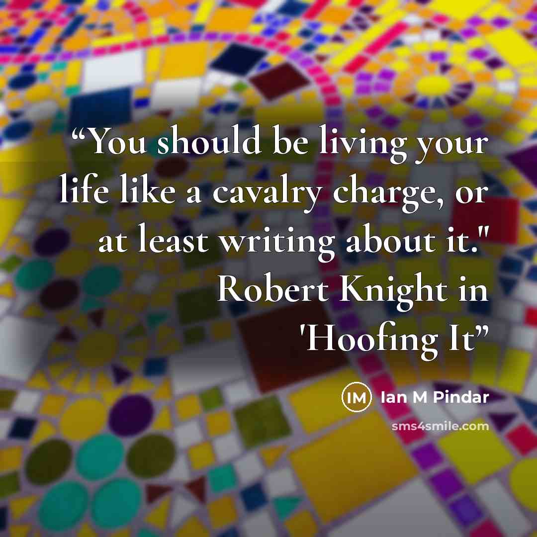 “You should be living your life like a cavalry charge, or at least writing about it." Robert Knight in 'Hoofing It” quote by Ian M Pindar