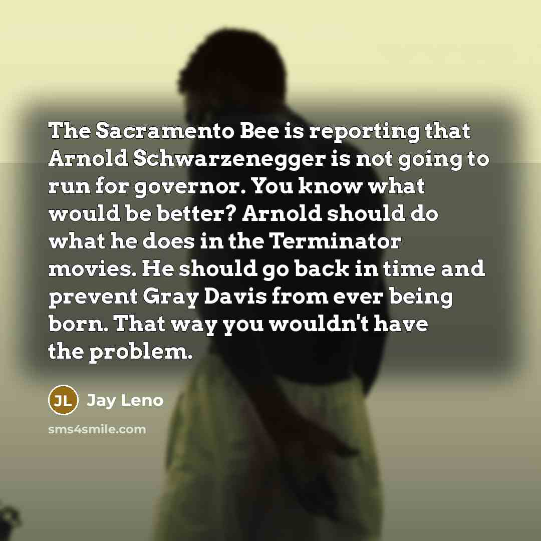 “The Sacramento Bee is reporting that Arnold Schwarzenegger is not going to run for governor. You know what would be better? Arnold should do what he does in the Terminator movies. He should go back in time and prevent Gray Davis from ever being born. That way you wouldn't have the problem.” quote by Jay Leno