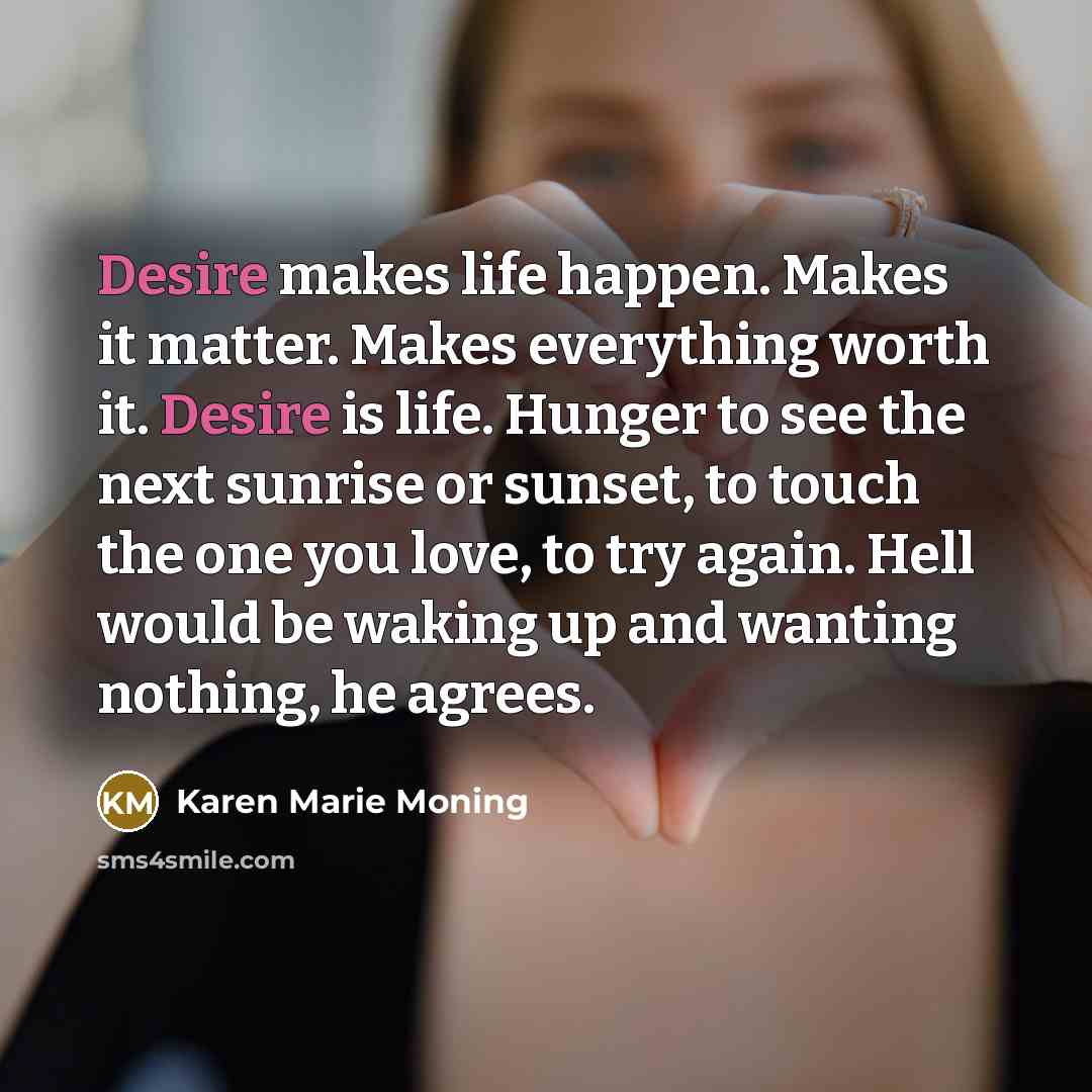 “Desire makes life happen. Makes it matter. Makes everything worth…” quote by Karen Marie Moning