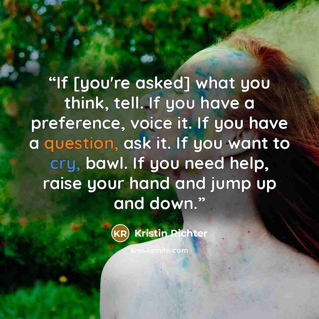“If [you're asked] what you think, tell. If you have a preference, voice it. If you have a question, ask it. If you want to cry, bawl. If you need help, raise your hand and jump up and down.” quote by Kristin Richter