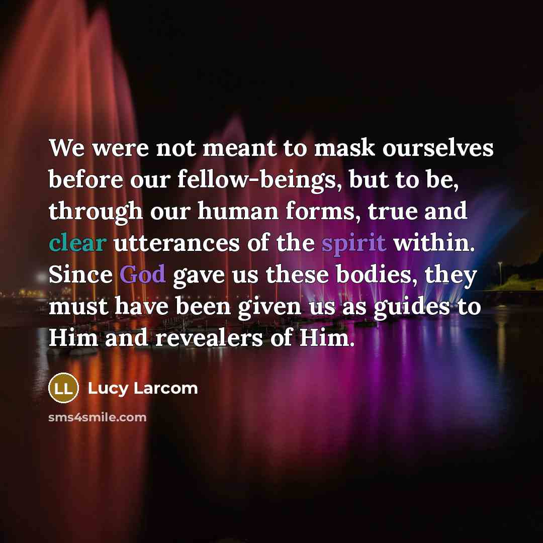 “We were not meant to mask ourselves before our fellow-beings, but to be, through our human forms, true and clear utterances of the spirit within. Since God gave us these bodies, they must have been given us as guides to Him and revealers of Him.” quote by Lucy Larcom