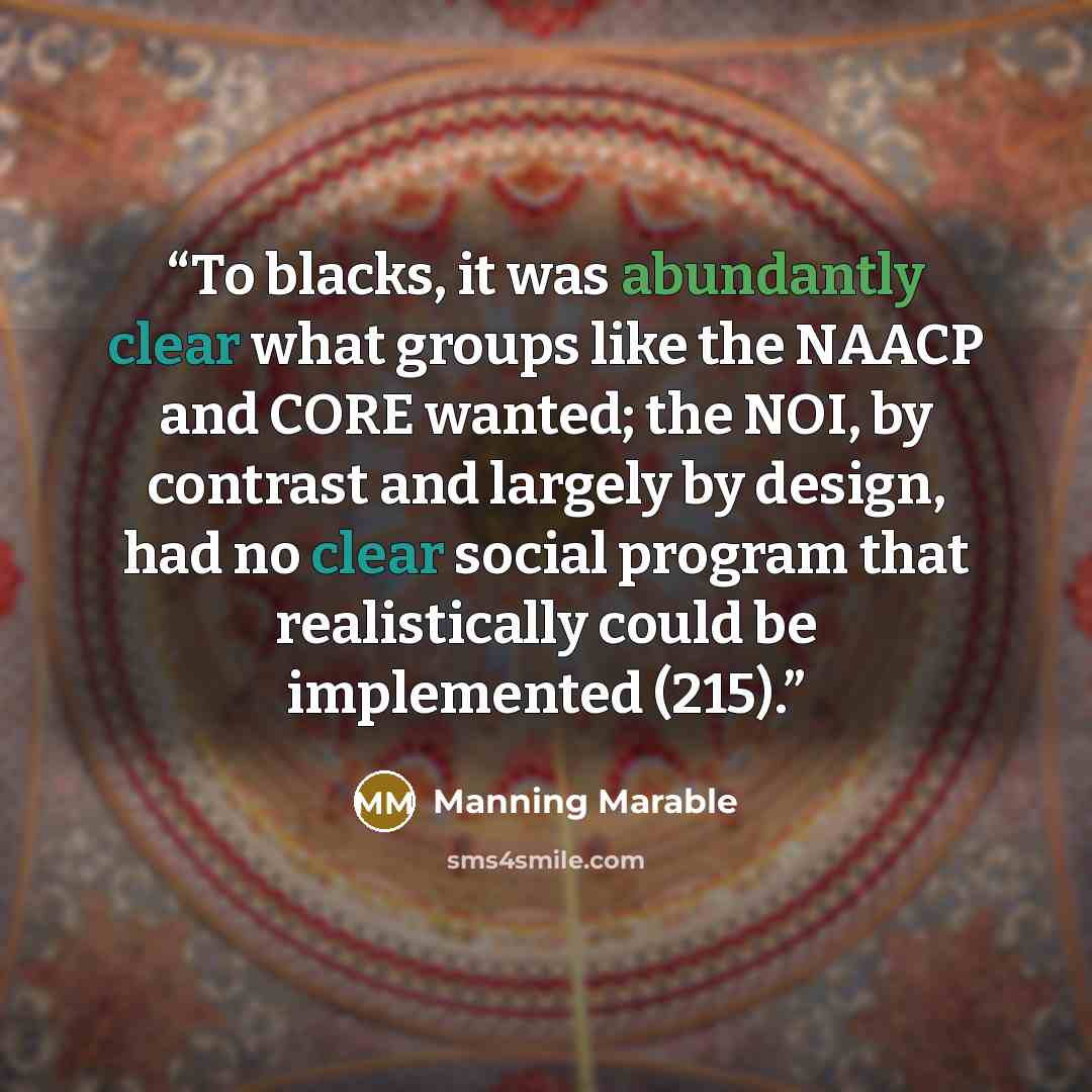 “To blacks, it was abundantly clear what groups like the NAACP and CORE wanted; the NOI, by contrast and largely by design, had no clear social program that realistically could be implemented (215).” quote by Manning Marable
