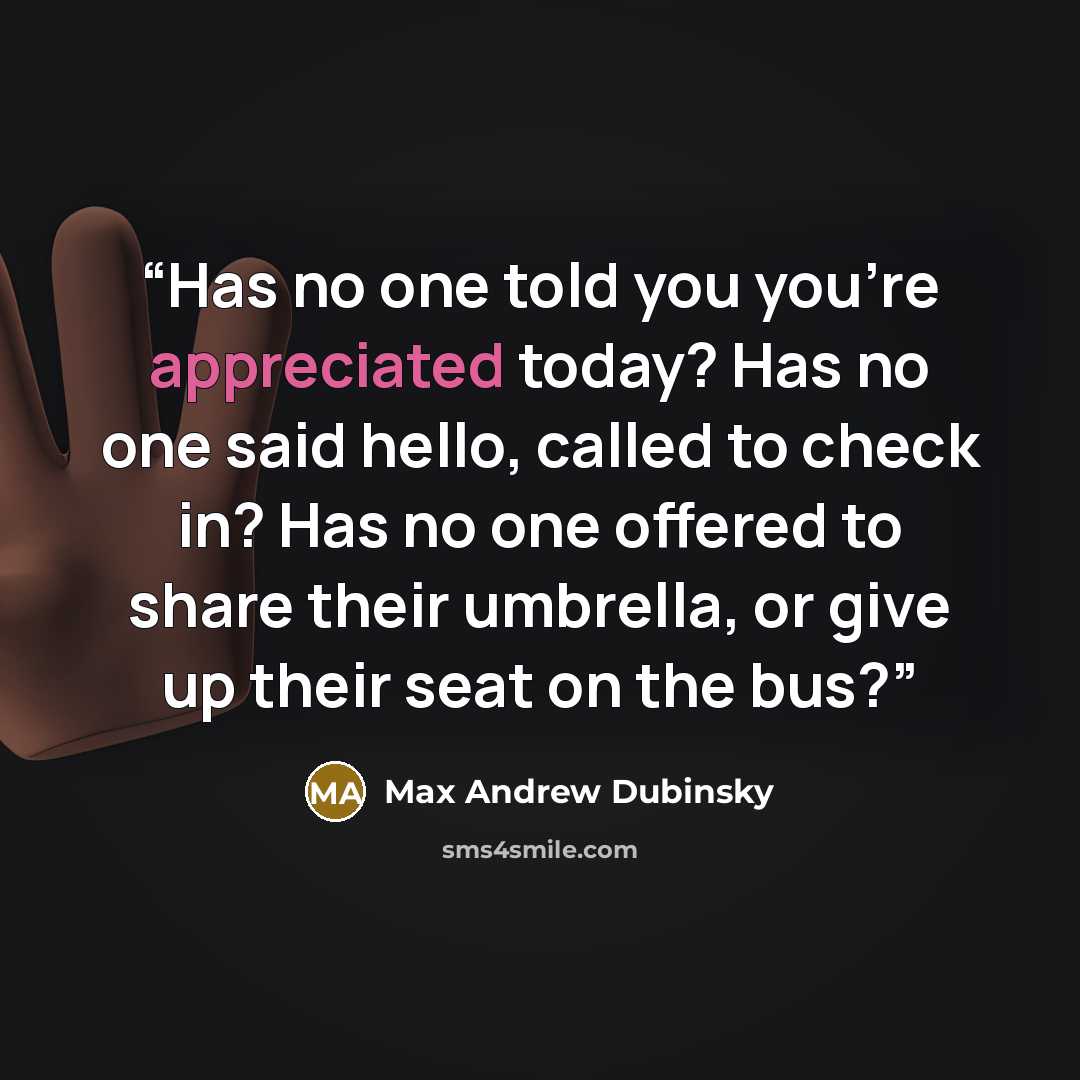 “Has no one told you you’re appreciated today? Has no one said hello, called to check in? Has no one offered to share their umbrella, or give up their seat on the bus?” quote by Max Andrew Dubinsky