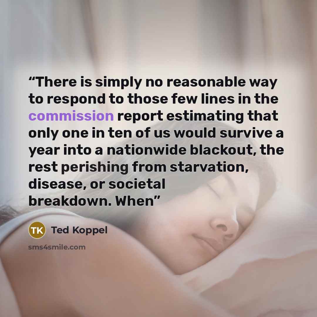 “There is simply no reasonable way to respond to those few lines in the commission report estimating that only one in ten of us would survive a year into a nationwide blackout, the rest perishing from starvation, disease, or societal breakdown. When” quote by Ted Koppel