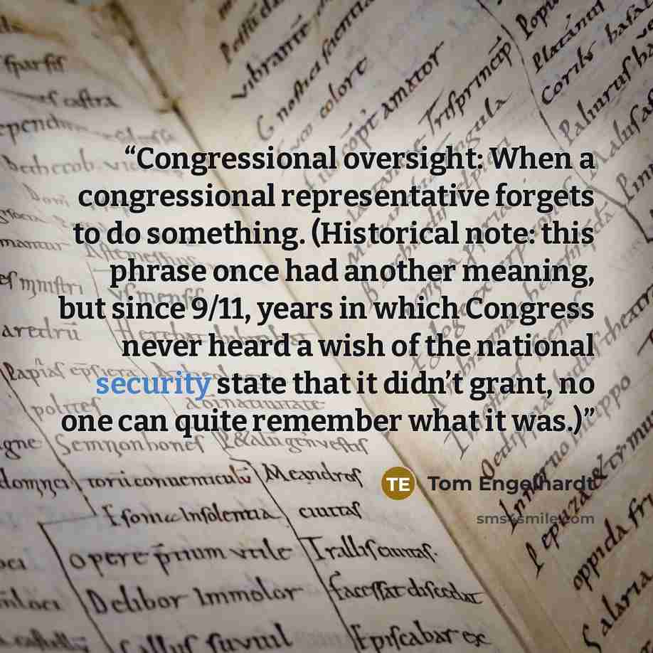 “Congressional oversight: When a congressional representative forgets to do something. (Historical note: this phrase once had another meaning, but since 9/11, years in which Congress never heard a wish of the national security state that it didn’t grant, no one can quite remember what it was.)” quote by Tom Engelhardt