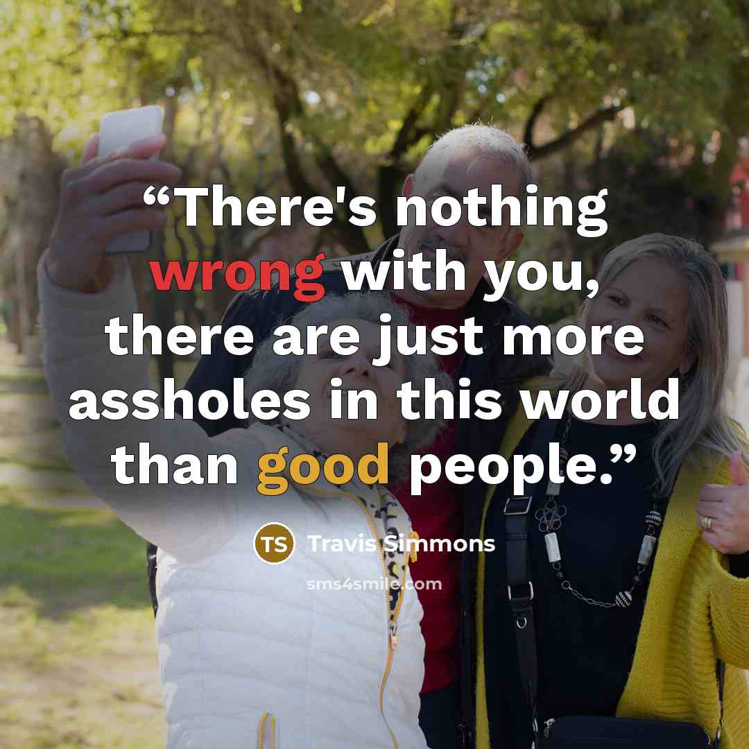 “There's nothing wrong with you, there are just more assholes in this world than good people.” quote by Travis Simmons