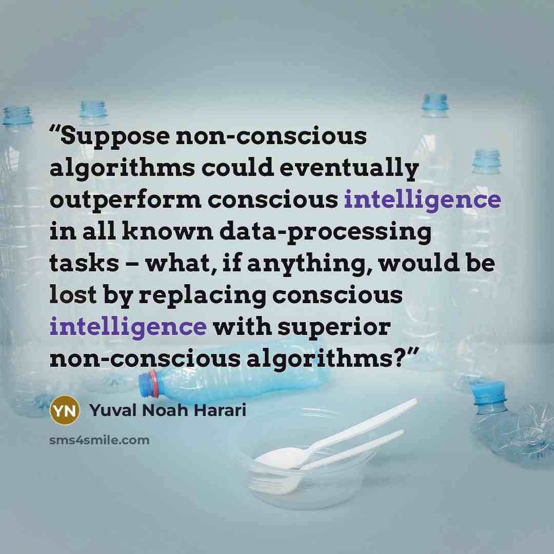 “Suppose non-conscious algorithms could eventually outperform conscious intelligence in all known data-processing tasks – what, if anything, would be lost by replacing conscious intelligence with superior non-conscious algorithms?” quote by Yuval Noah Harari
