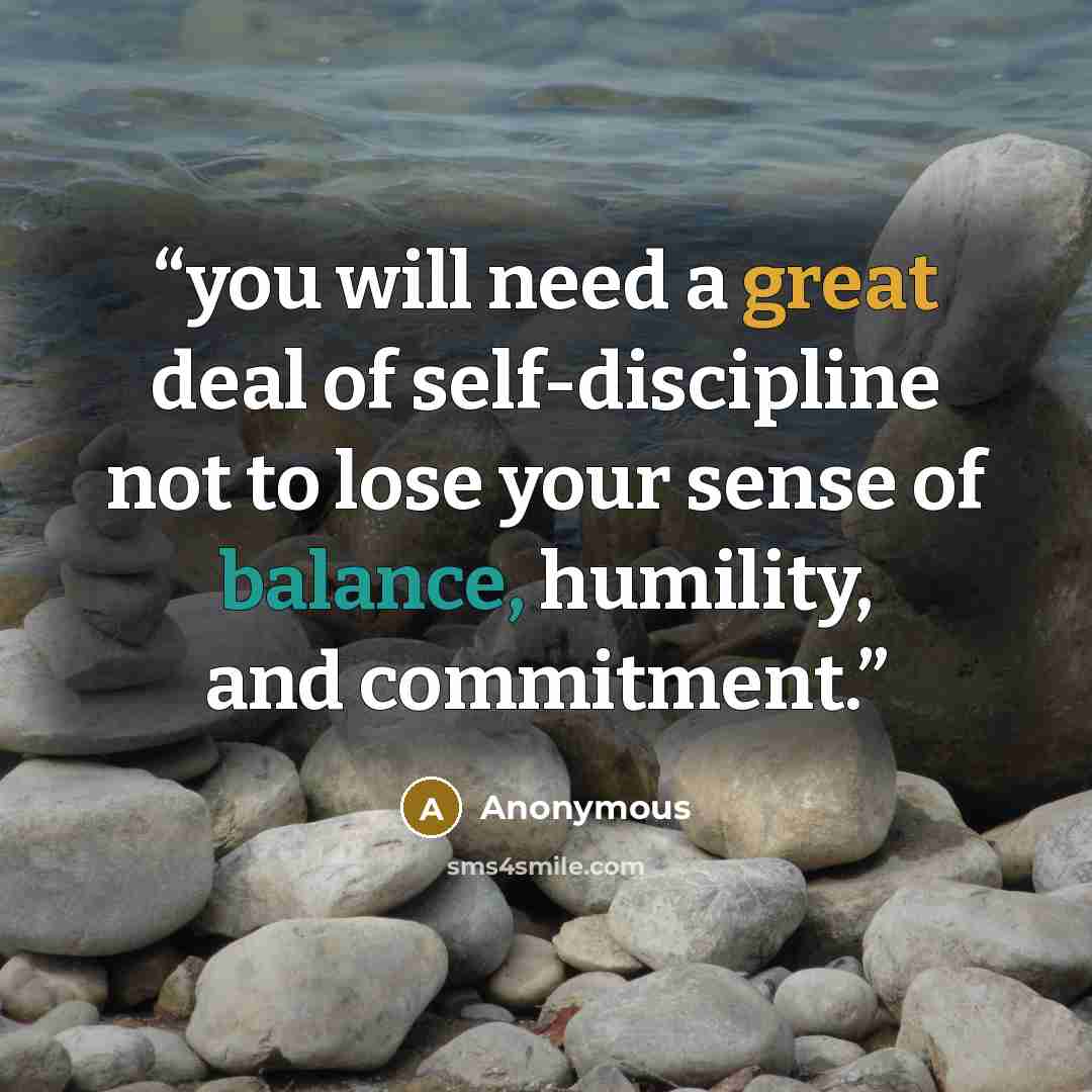 “you will need a great deal of self-discipline not to lose your sense of balance, humility, and commitment.” quote by Anonymous