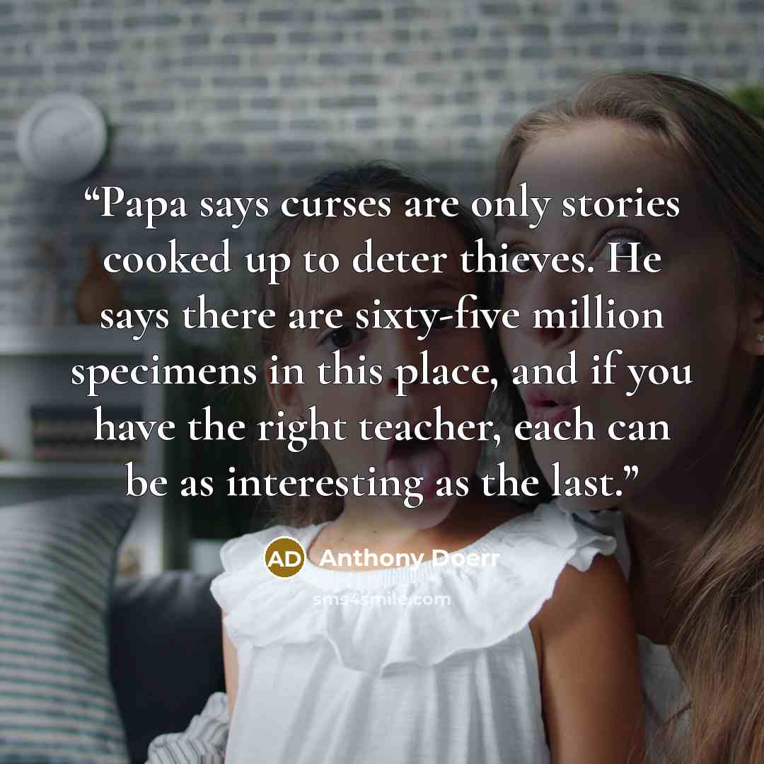 “Papa says curses are only stories cooked up to deter thieves. He says there are sixty-five million specimens in this place, and if you have the right teacher, each can be as interesting as the last.” quote by Anthony Doerr