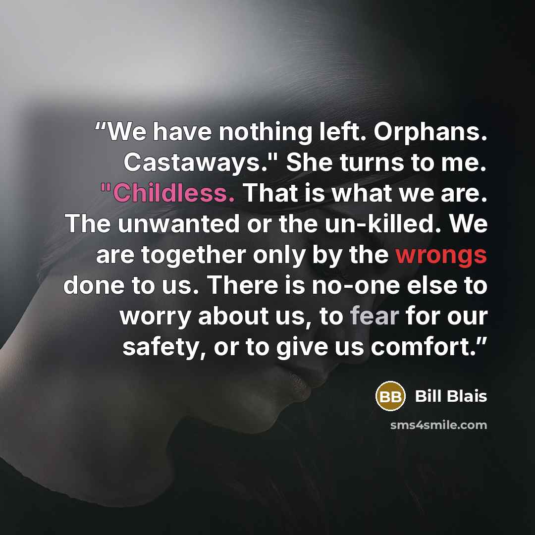 “We have nothing left. Orphans. Castaways." She turns to me. "Childless. That is what we are. The unwanted or the un-killed. We are together only by the wrongs done to us. There is no-one else to worry about us, to fear for our safety, or to give us comfort.” quote by Bill Blais