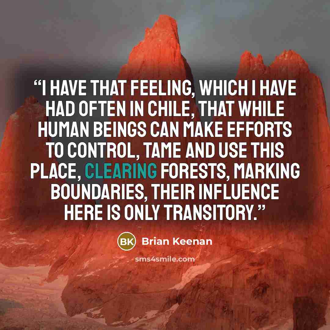 “I have that feeling, which I have had often in Chile, that while human beings can make efforts to control, tame and use this place, clearing forests, marking boundaries, their influence here is only transitory.” quote by Brian Keenan