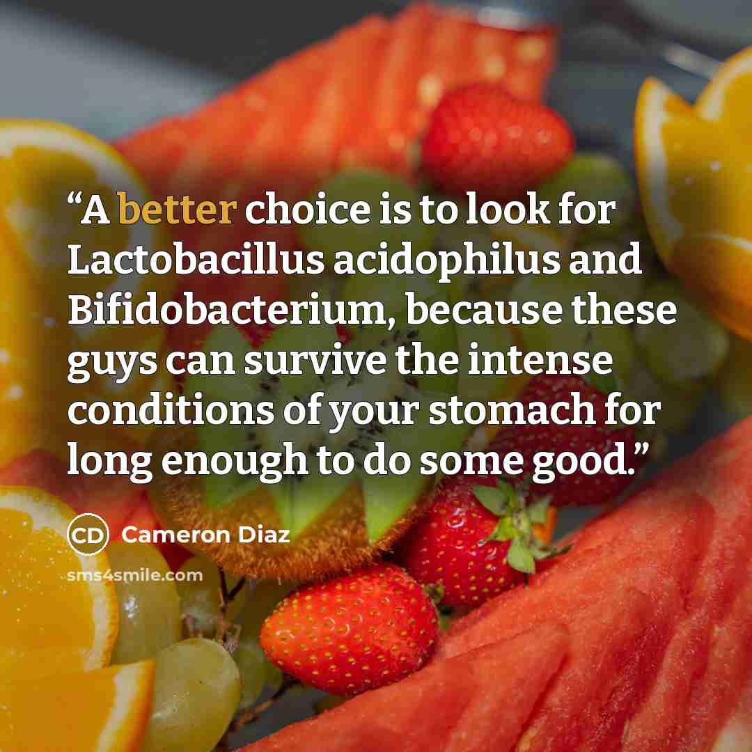 “A better choice is to look for Lactobacillus acidophilus and Bifidobacterium, because these guys can survive the intense conditions of your stomach for long enough to do some good.” quote by Cameron Diaz