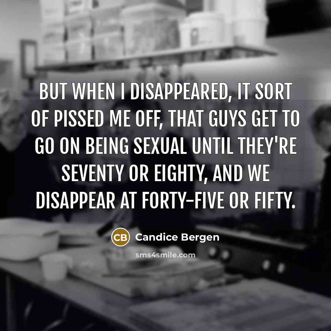 “But when I disappeared, it sort of pissed me off, that guys get to go on being sexual until they're seventy or eighty, and we disappear at forty-five or fifty.” quote by Candice Bergen