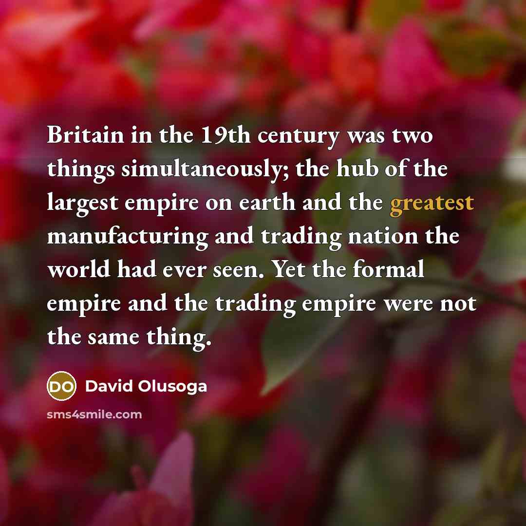 “Britain in the 19th century was two things simultaneously; the hub of the largest empire on earth and the greatest manufacturing and trading nation the world had ever seen. Yet the formal empire and the trading empire were not the same thing.” quote by David Olusoga