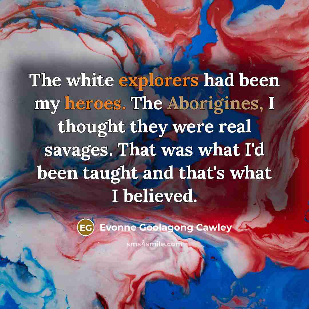 “The white explorers had been my heroes. The Aborigines, I thought they were real savages. That was what I'd been taught and that's what I believed.” quote by Evonne Goolagong Cawley