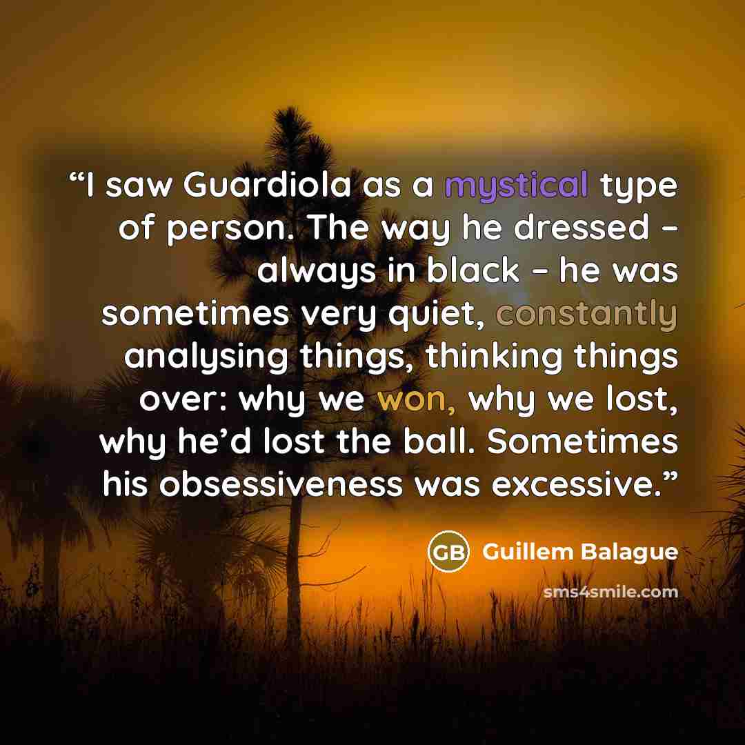 “I saw Guardiola as a mystical type of person. The way he dressed – always in black – he was sometimes very quiet, constantly analysing things, thinking things over: why we won, why we lost, why he’d lost the ball. Sometimes his obsessiveness was excessive.” quote by Guillem Balague