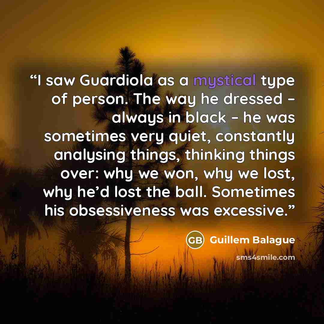 “I saw Guardiola as a mystical type of person. The way he dressed – always in black – he was sometimes very quiet, constantly analysing things, thinking things over: why we won, why we lost, why he’d lost the ball. Sometimes his obsessiveness was excessive.” quote by Guillem Balague