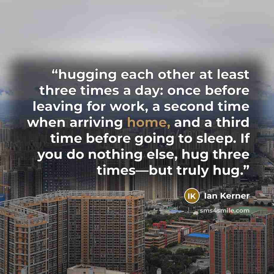 “hugging each other at least three times a day: once before leaving for work, a second time when arriving home, and a third time before going to sleep. If you do nothing else, hug three times—but truly hug.” quote by Ian Kerner