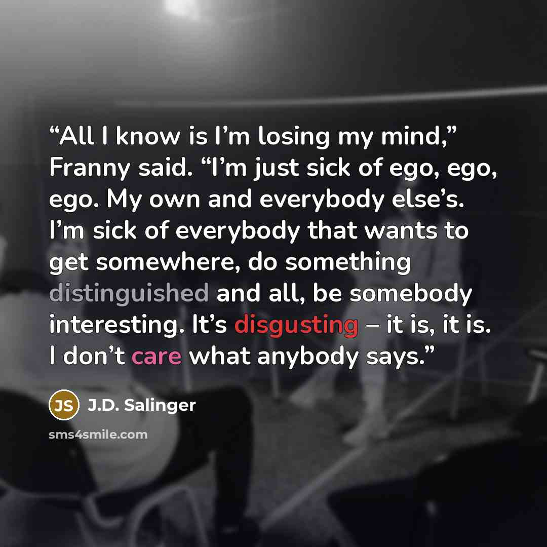 “All I know is I’m losing my mind,” Franny said. “I’m just sick of ego, ego, ego. My own and everybody else’s. I’m sick of everybody that wants to get somewhere, do something distinguished and all, be somebody interesting. It’s disgusting – it is, it is. I don’t care what anybody says.” quote by J.D. Salinger