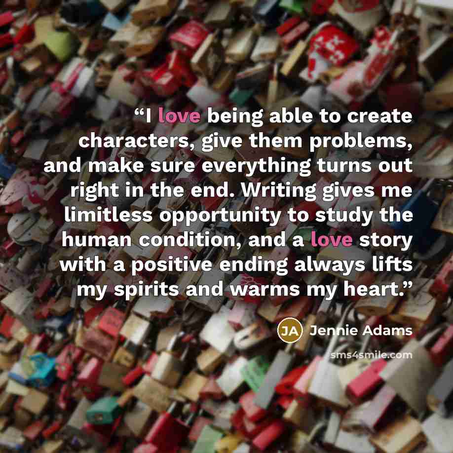 “I love being able to create characters, give them problems, and make sure everything turns out right in the end. Writing gives me limitless opportunity to study the human condition, and a love story with a positive ending always lifts my spirits and warms my heart.” quote by Jennie Adams