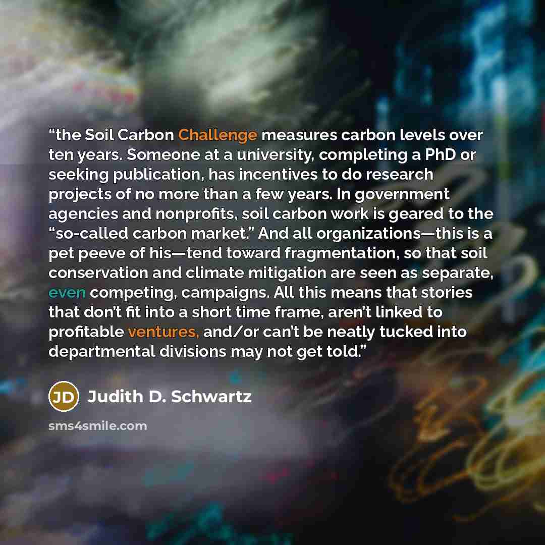 “the Soil Carbon Challenge measures carbon levels over ten years. Someone at a university, completing a PhD or seeking publication, has incentives to do research projects of no more than a few years. In government agencies and nonprofits, soil carbon work is geared to the “so-called carbon market.”…” quote by Judith D. Schwartz