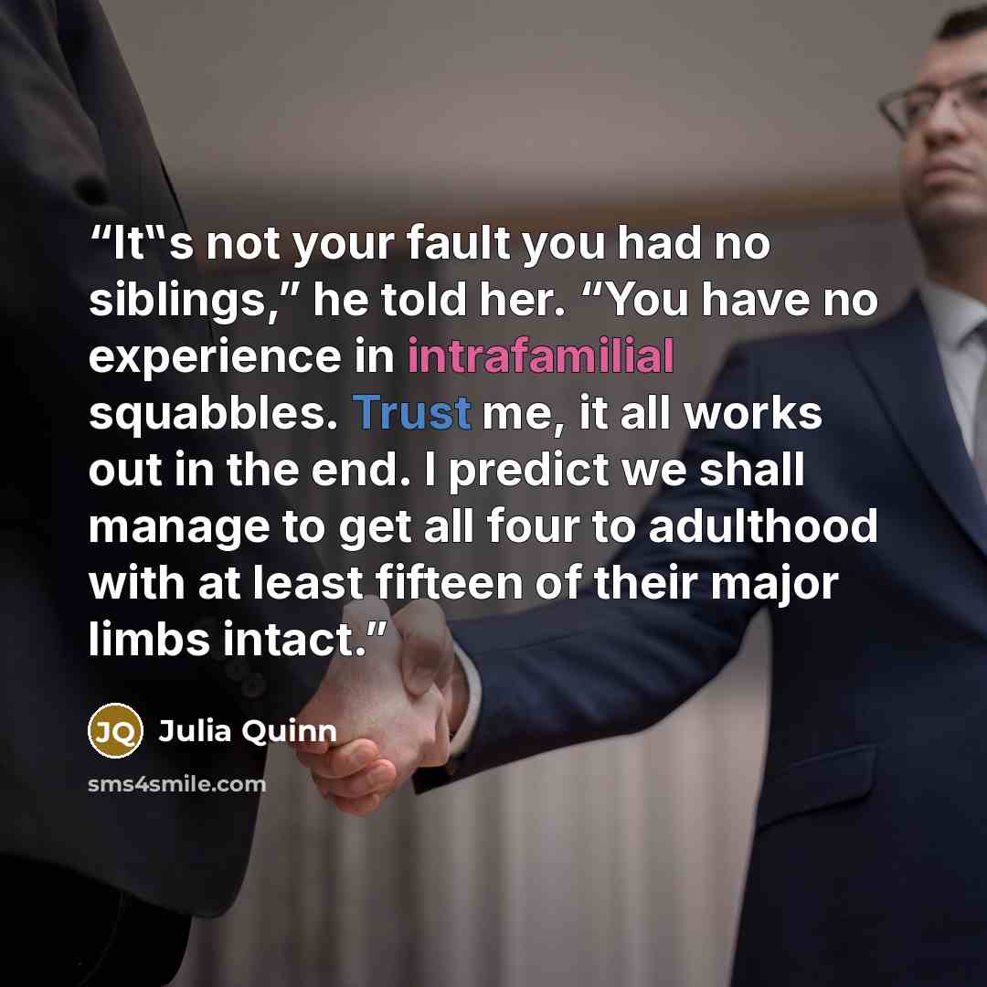 “It‟s not your fault you had no siblings,” he told her. “You have no experience in intrafamilial squabbles. Trust me, it all works out in the end. I predict we shall manage to get all four to adulthood with at least fifteen of their major limbs intact.” quote by Julia Quinn