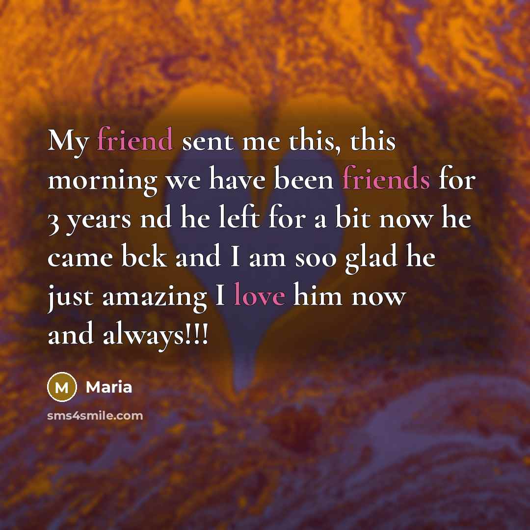 “My friend sent me this, this morning we have been friends for 3 years nd he left for a bit now he came bck and I am soo glad he just amazing I love him now and always!!!” quote by Maria