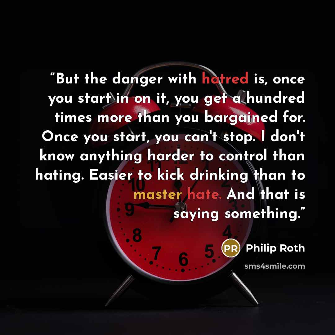 “But the danger with hatred is, once you start in on it, you get a hundred times more than you bargained for. Once you start, you can't stop. I don't know anything harder to control than hating. Easier to kick drinking than to master hate. And that is saying something.” quote by Philip Roth