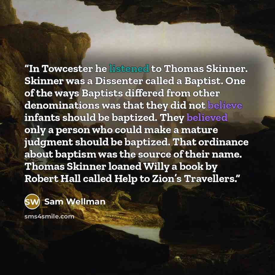 “In Towcester he listened to Thomas Skinner. Skinner was a Dissenter called a Baptist. One of the ways Baptists differed from other denominations was that they did not believe infants should be baptized. They believed only a person who could make a mature judgment should be baptized. That ordinance…” quote by Sam Wellman
