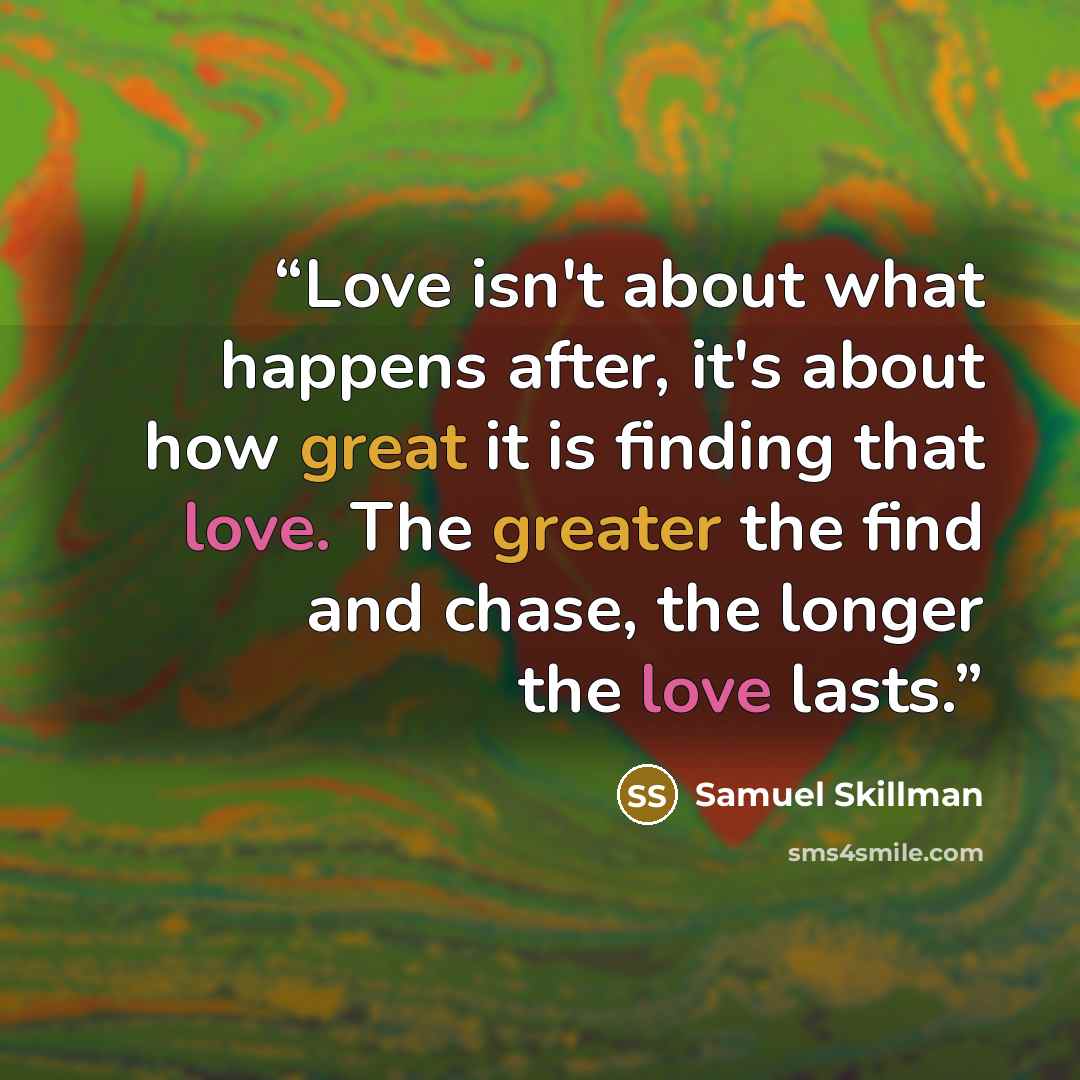 “Love isn't about what happens after, it's about how great it is finding that love. The greater the find and chase, the longer the love lasts.” quote by Samuel Skillman