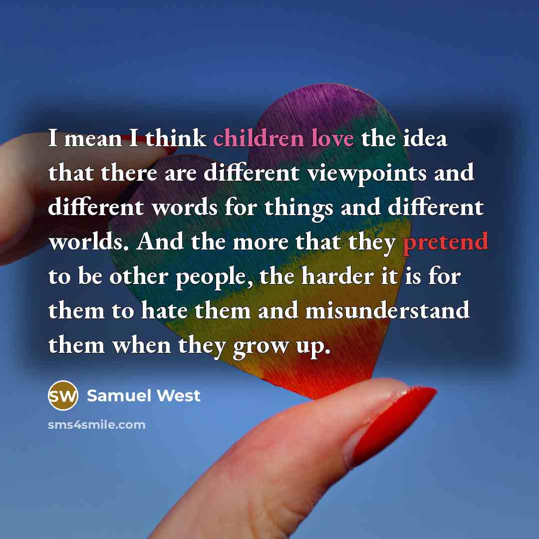 “I mean I think children love the idea that there are different viewpoints and different words for things and different worlds. And the more that they pretend to be other people, the harder it is for them to hate them and misunderstand them when they grow up.” quote by Samuel West