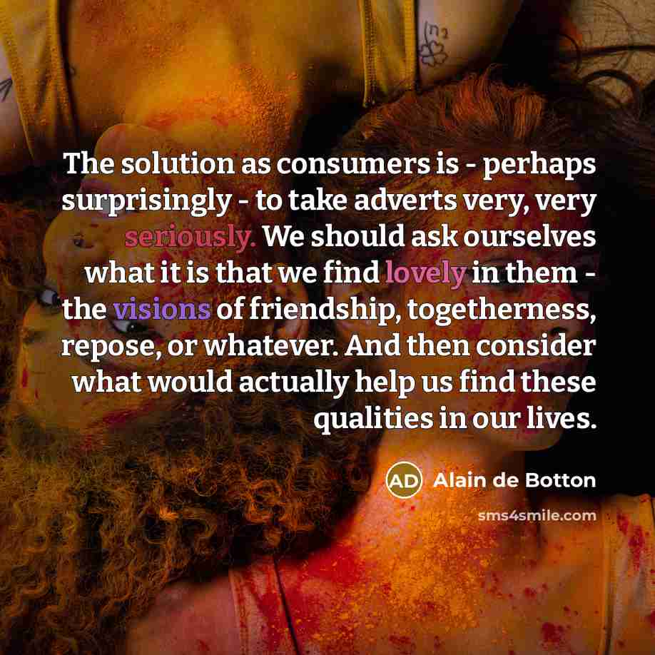 “The solution as consumers is - perhaps surprisingly - to take adverts very, very seriously. We should ask ourselves what it is that we find lovely in them - the visions of friendship, togetherness, repose, or whatever. And then consider what would actually help us find these qualities in our lives.” quote by Alain de Botton