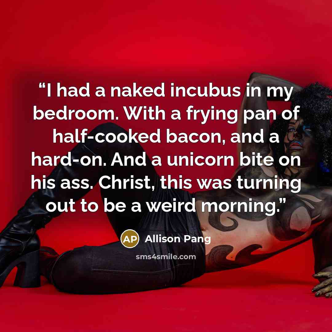 “I had a naked incubus in my bedroom. With a frying pan of half-cooked bacon, and a hard-on. And a unicorn bite on his ass. Christ, this was turning out to be a weird morning.” quote by Allison Pang