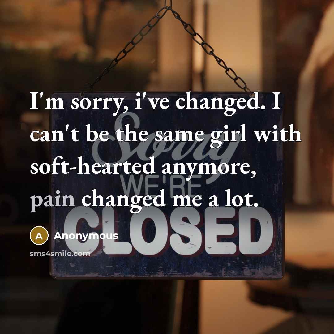 “I'm sorry, i've changed. I can't be the same girl with soft-hearted anymore, pain changed me a lot.” quote by Anonymous