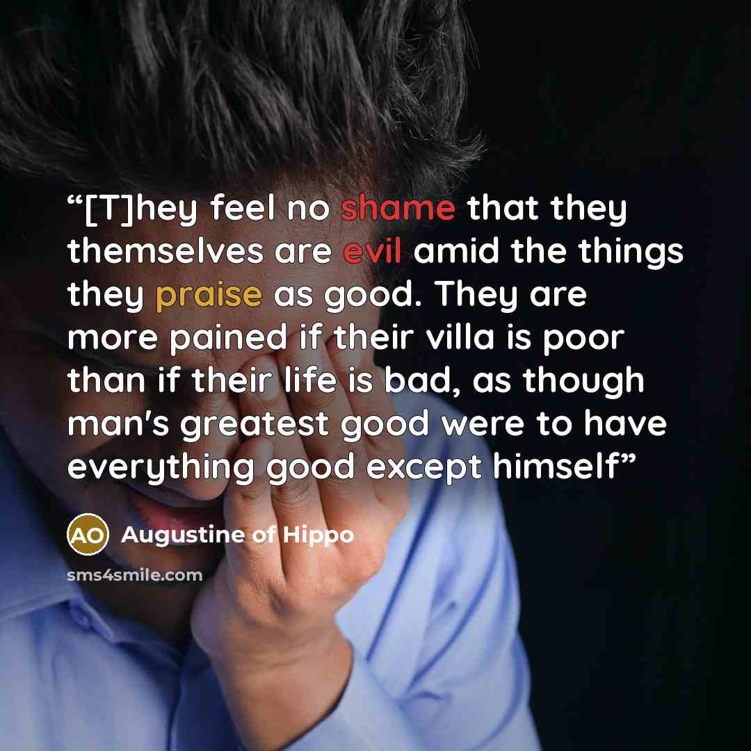 “[T]hey feel no shame that they themselves are evil amid the things they praise as good. They are more pained if their villa is poor than if their life is bad, as though man's greatest good were to have everything good except himself” quote by Augustine of Hippo