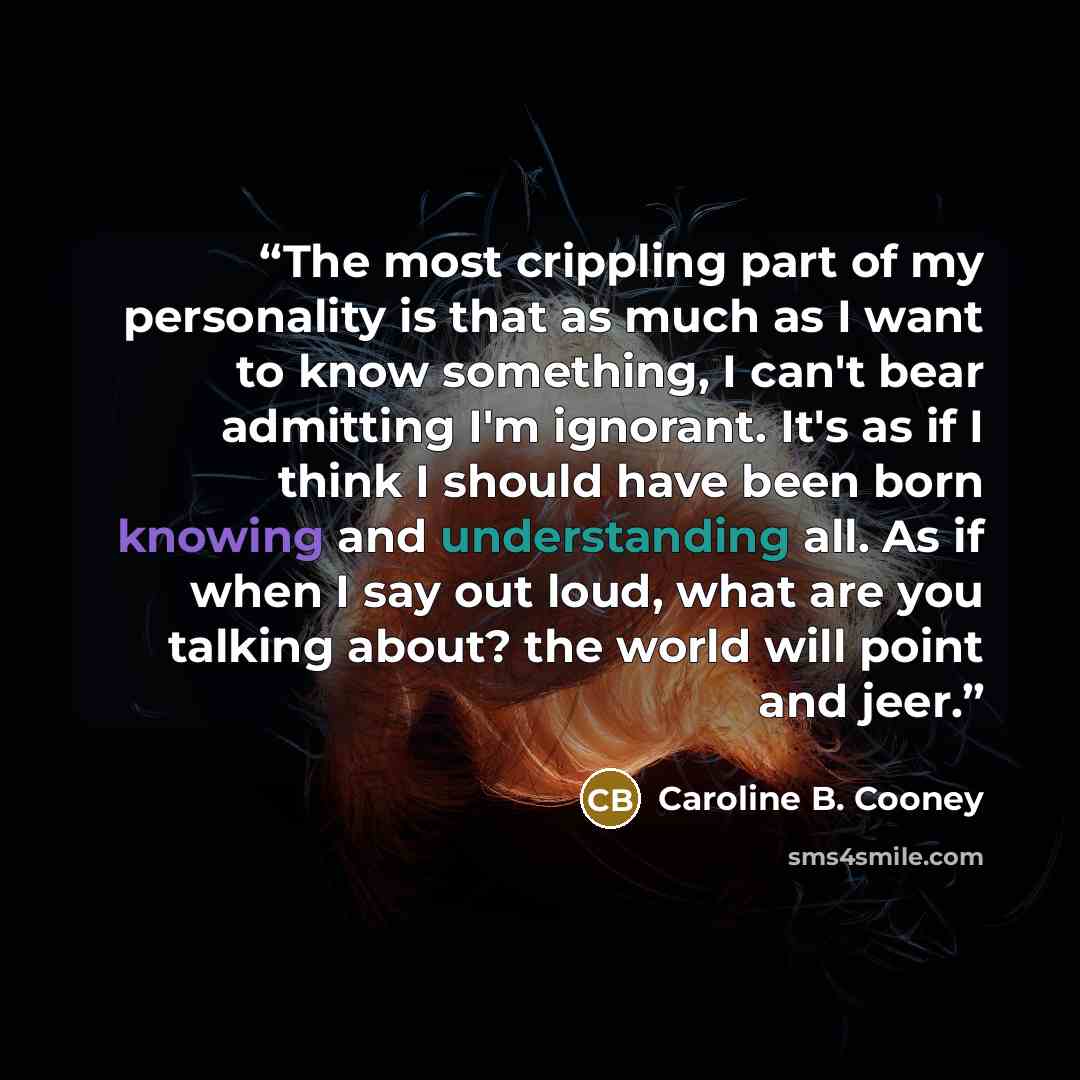 “The most crippling part of my personality is that as much as I want to know something, I can't bear admitting I'm ignorant. It's as if I think I should have been born knowing and understanding all. As if when I say out loud, what are you talking about? the world will point and jeer.” quote by Caroline B. Cooney