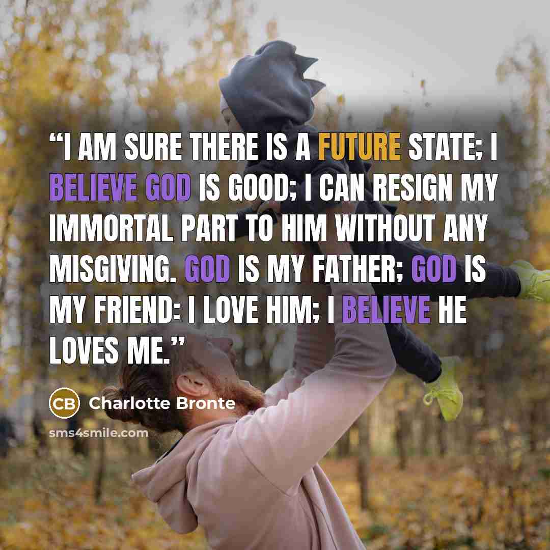 “I am sure there is a future state; I believe God is good; I can resign my immortal part to Him without any misgiving. God is my father; God is my friend: I love Him; I believe He loves me.” quote by Charlotte Brontë