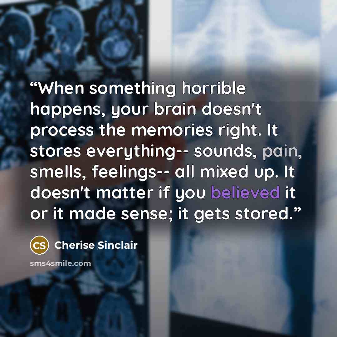“When something horrible happens, your brain doesn't process the memories right. It stores everything-- sounds, pain, smells, feelings-- all mixed up. It doesn't matter if you believed it or it made sense; it gets stored.” quote by Cherise Sinclair