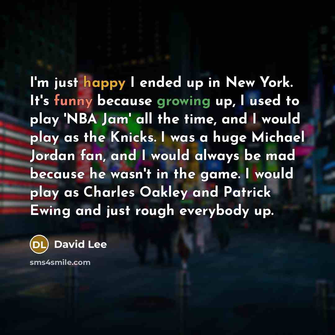 “I'm just happy I ended up in New York. It's funny because growing up, I used to play 'NBA Jam' all the time, and I would play as the Knicks. I was a huge Michael Jordan fan, and I would always be mad because he wasn't in the game. I would play as Charles Oakley and Patrick Ewing and just rough…” quote by David Lee