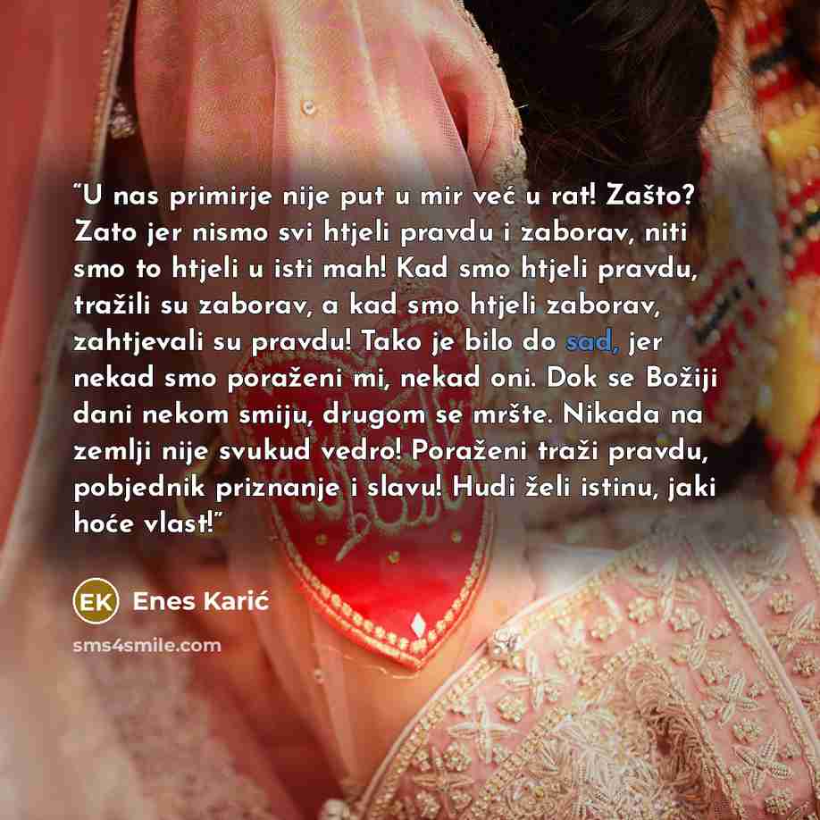 “U nas primirje nije put u mir već u rat! Zašto? Zato jer nismo svi htjeli pravdu i zaborav, niti smo to htjeli u isti mah! Kad smo htjeli pravdu, tražili su zaborav, a kad smo htjeli zaborav, zahtjevali su pravdu! Tako je bilo do sad, jer nekad smo poraženi mi, nekad oni. Dok se Božiji dani nekom…” quote by Enes Karić