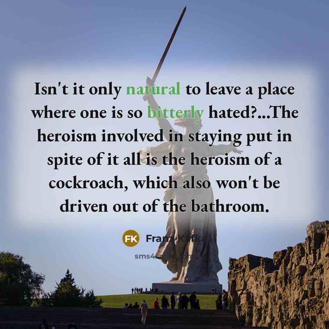 “Isn't it only natural to leave a place where one is so bitterly hated?...The heroism involved in staying put in spite of it all is the heroism of a cockroach, which also won't be driven out of the bathroom.” quote by Franz Kafka