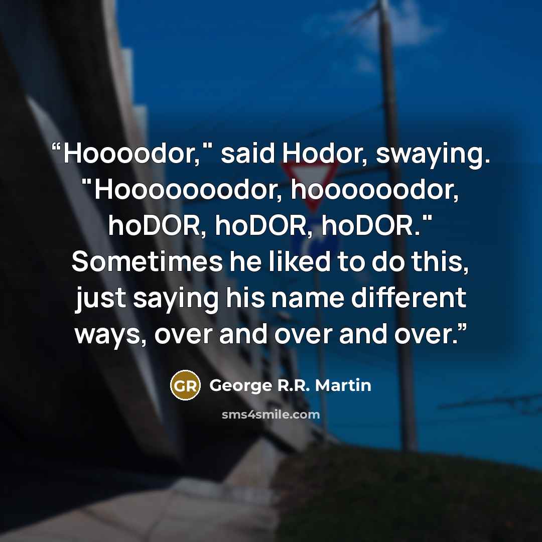 “Hoooodor," said Hodor, swaying. "Hooooooodor, hoooooodor, hoDOR, hoDOR, hoDOR." Sometimes he liked to do this, just saying his name different ways, over and over and over.” quote by George R.R. Martin