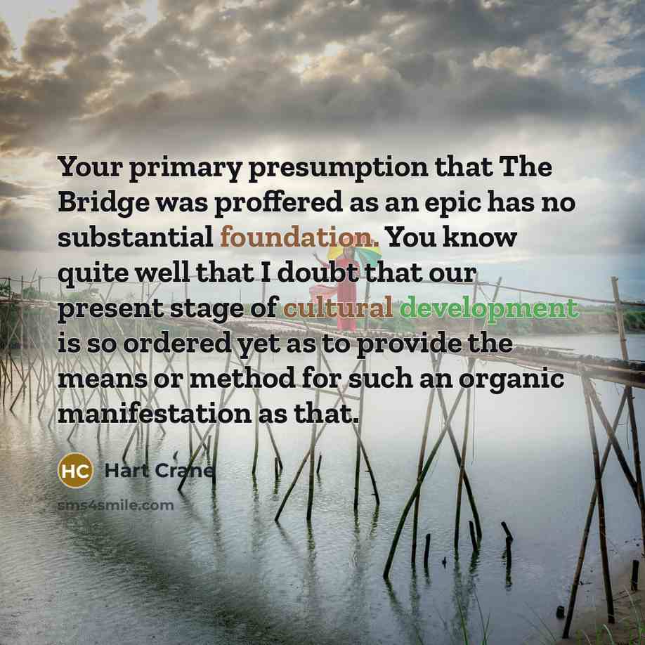 “Your primary presumption that The Bridge was proffered as an epic has no substantial foundation. You know quite well that I doubt that our present stage of cultural development is so ordered yet as to provide the means or method for such an organic manifestation as that.” quote by Hart Crane