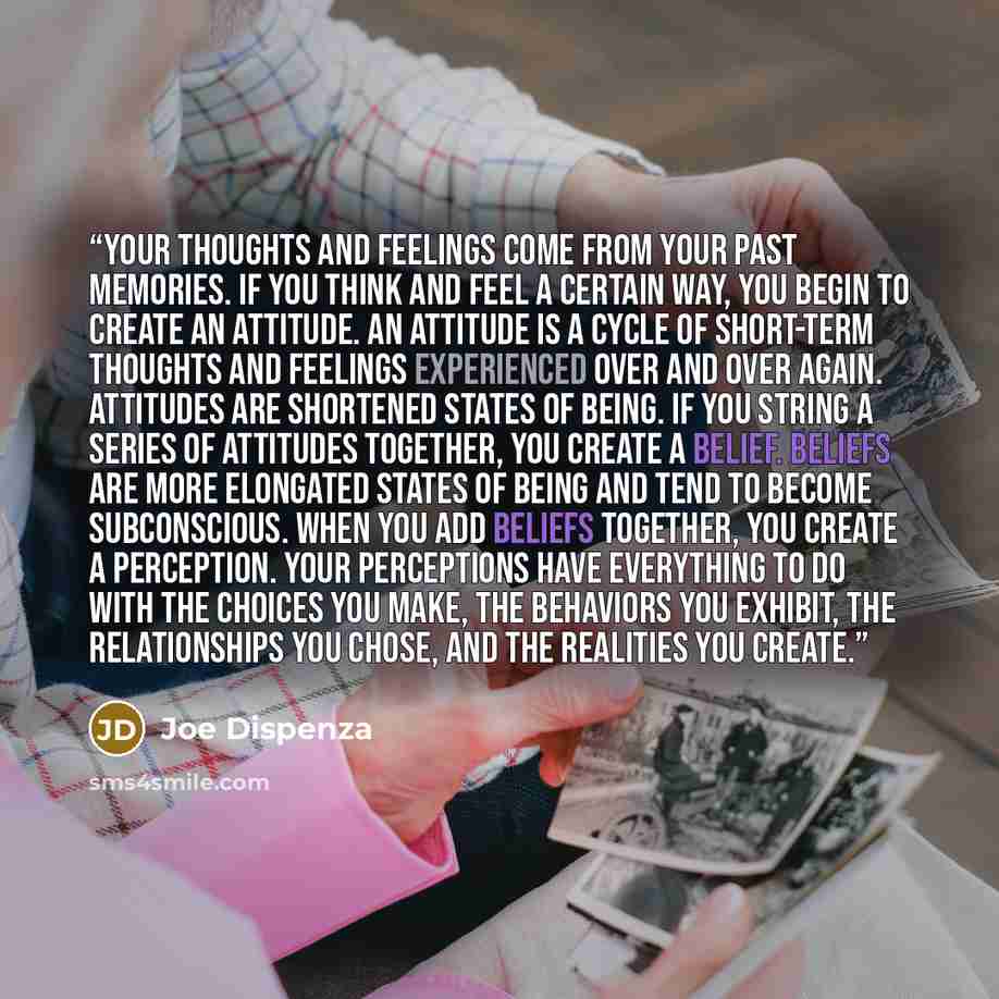 “Your thoughts and feelings come from your past memories. If you think and feel a certain way, you begin to create an attitude. An attitude is a cycle of short-term thoughts and feelings experienced over and over again. Attitudes are shortened states of being. If you string a series of attitudes…” quote by Joe Dispenza