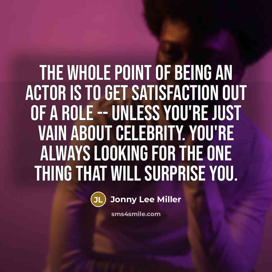 “The whole point of being an actor is to get satisfaction out of a role -- unless you're just vain about celebrity. You're always looking for the one thing that will surprise you.” quote by Jonny Lee Miller