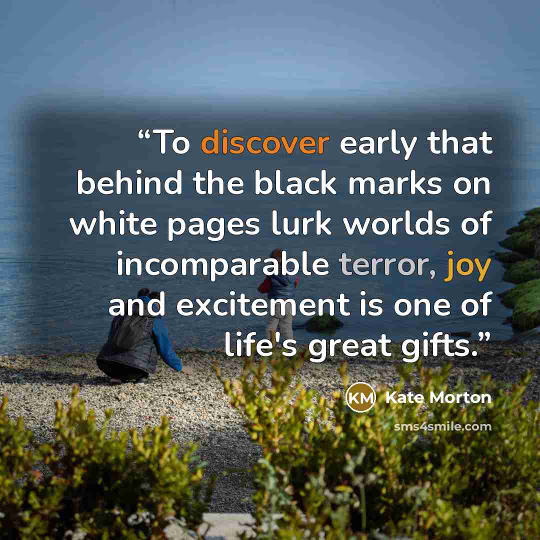 “To discover early that behind the black marks on white pages lurk worlds of incomparable terror, joy and excitement is one of life's great gifts.” quote by Kate Morton