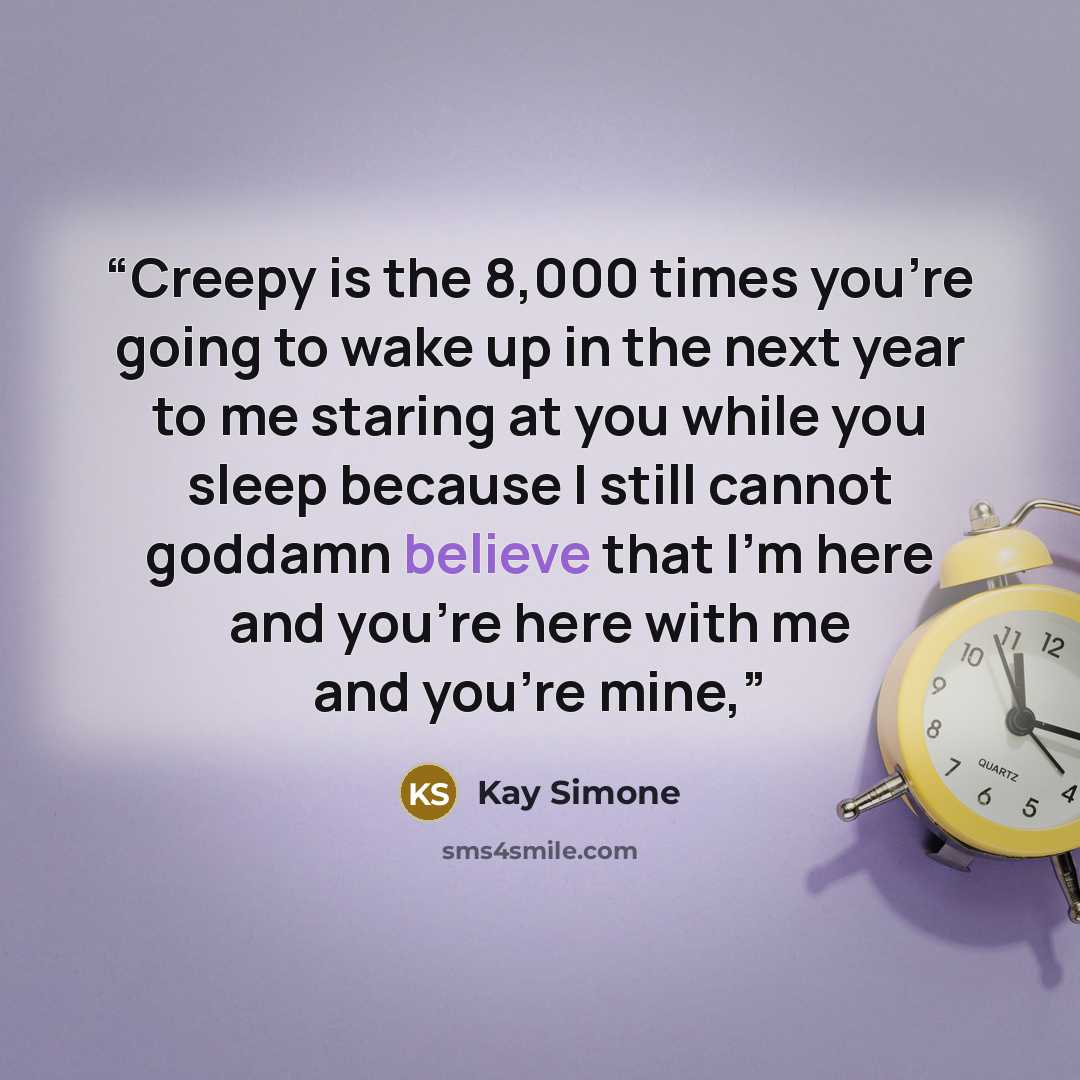 “Creepy is the 8,000 times you're going to wake up in the next year to me staring at you while you sleep because I still cannot goddamn believe that I'm here and you're here with me and you're mine,” quote by Kay Simone