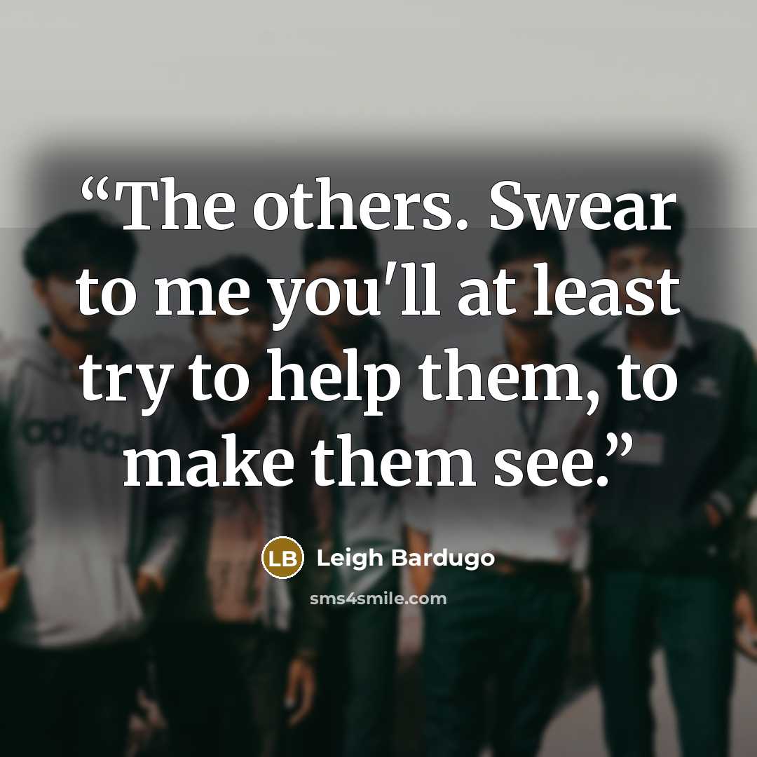 “The others. Swear to me you'll at least try to help them, to make them see.” quote by Leigh Bardugo